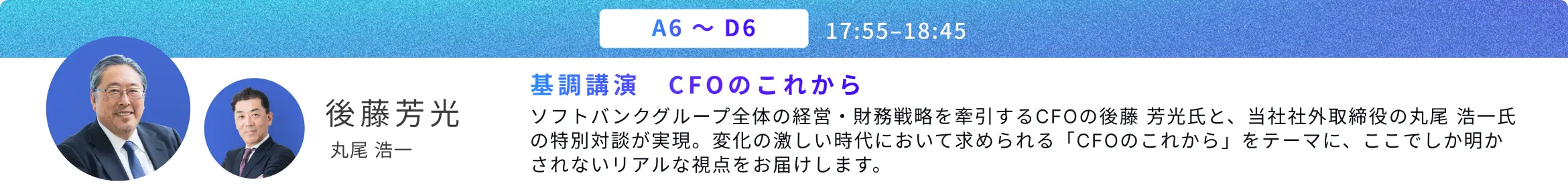 A6〜D6 基調講演 CFOのこれから。後藤 芳光、丸尾 浩一。ソフトバンクグループ全体の経営・財務戦略を牽引するCFOの後藤 芳光氏と、当社社外取締役の丸尾 浩一氏の特別対談が実現。変化の激しい時代において求められる「CFOのこれから」をテーマに、ここでしか明かされないリアルな視点をお届けします。